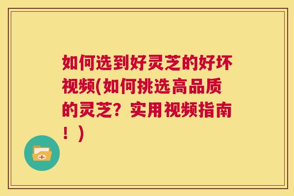 如何选到好灵芝的好坏视频(如何挑选高品质的灵芝？实用视频指南！)