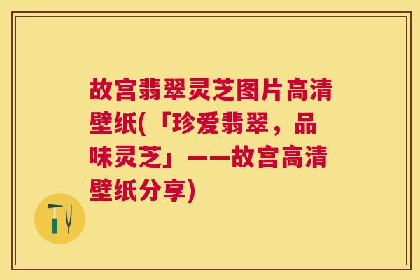 故宫翡翠灵芝图片高清壁纸(「珍爱翡翠，品味灵芝」——故宫高清壁纸分享)