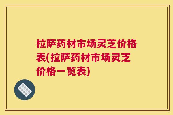 拉萨药材市场灵芝价格表(拉萨药材市场灵芝价格一览表) 拉萨药材市场灵芝价格表(拉萨药材市场灵芝价格一览表)