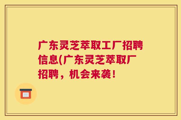广东灵芝萃取工厂招聘信息(广东灵芝萃取厂招聘，机会来袭！