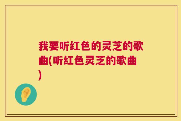 我要听红色的灵芝的歌曲(听红色灵芝的歌曲) 我要听红色的灵芝的歌曲(听红色灵芝的歌曲)