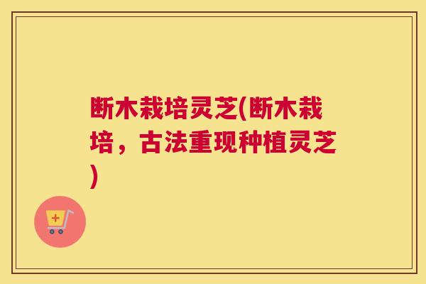 断木栽培灵芝(断木栽培，古法重现种植灵芝)
