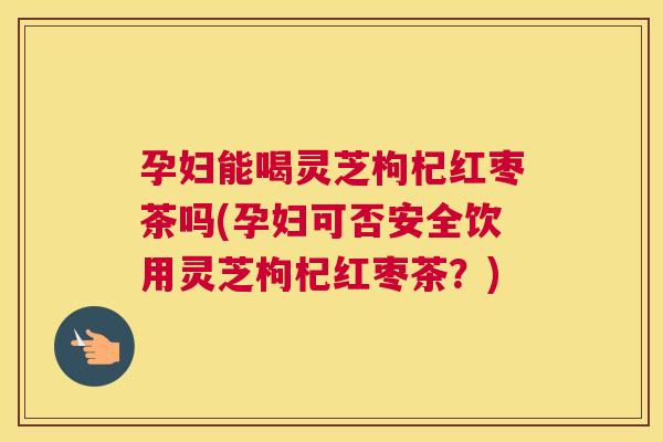孕妇能喝灵芝枸杞红枣茶吗(孕妇可否安全饮用灵芝枸杞红枣茶？)