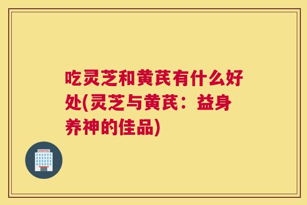 吃灵芝和黄芪有什么好处(灵芝与黄芪:益身养神的佳品) 吃灵芝和黄芪有什么好处(灵芝与黄芪:益身养神的佳品)
