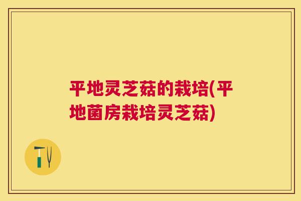 平地灵芝菇的栽培(平地菌房栽培灵芝菇) 平地灵芝菇的栽培(平地菌房栽培灵芝菇)