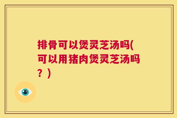 排骨可以煲灵芝汤吗(可以用猪肉煲灵芝汤吗？)