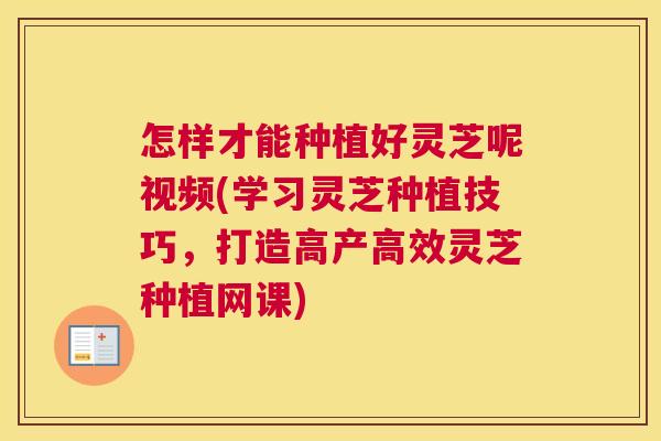 怎样才能种植好灵芝呢视频(学习灵芝种植技巧，打造高产高效灵芝种植网课)