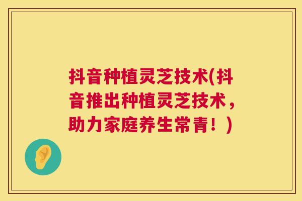 抖音种植灵芝技术(抖音推出种植灵芝技术，助力家庭养生常青！)