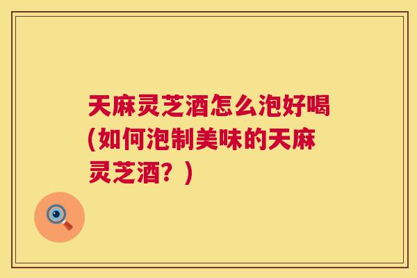 天麻灵芝酒怎么泡好喝(如何泡制美味的天麻灵芝酒？)
