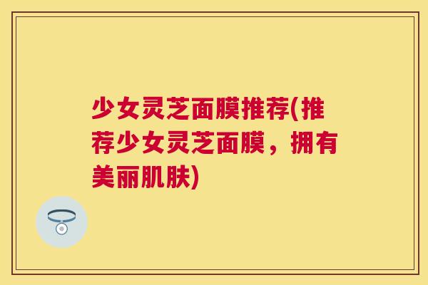 少女灵芝面膜推荐(推荐少女灵芝面膜，拥有美丽)