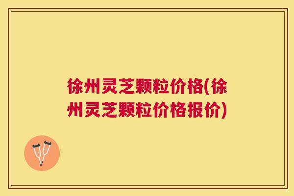 徐州灵芝颗粒价格(徐州灵芝颗粒价格报价)