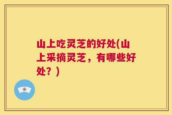 山上吃灵芝的好处(山上采摘灵芝，有哪些好处？)