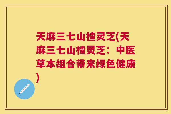 天麻三七山楂灵芝(天麻三七山楂灵芝：中医草本组合带来绿色健康)