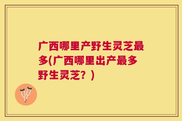 广西哪里产野生灵芝多(广西哪里出产多野生灵芝？)