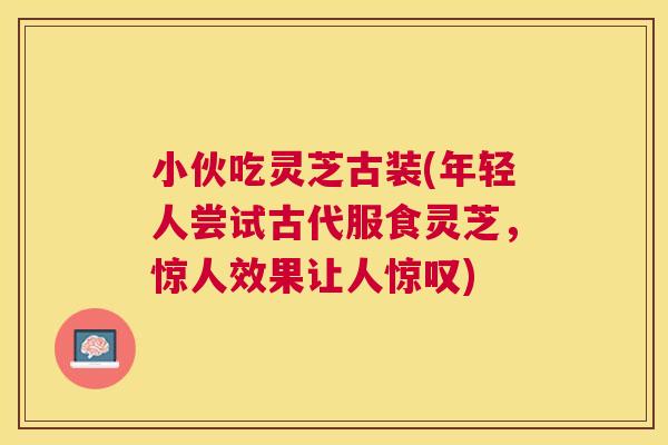 小伙吃灵芝古装(年轻人尝试古代服食灵芝，惊人效果让人惊叹)