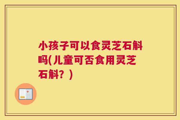小孩子可以食灵芝石斛吗(儿童可否食用灵芝石斛？)