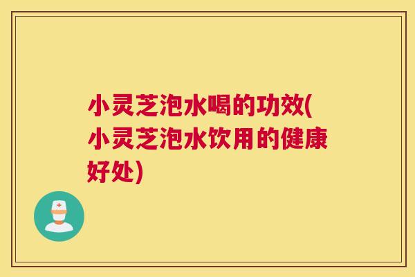 小灵芝泡水喝的功效(小灵芝泡水饮用的健康好处)