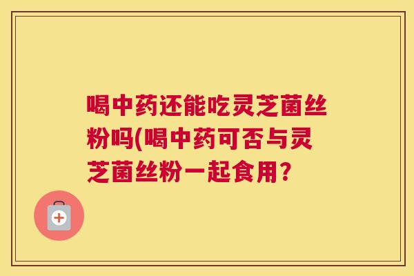 喝还能吃灵芝菌丝粉吗(喝可否与灵芝菌丝粉一起食用？