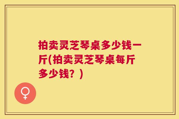 拍卖灵芝琴桌多少钱一斤(拍卖灵芝琴桌每斤多少钱？)