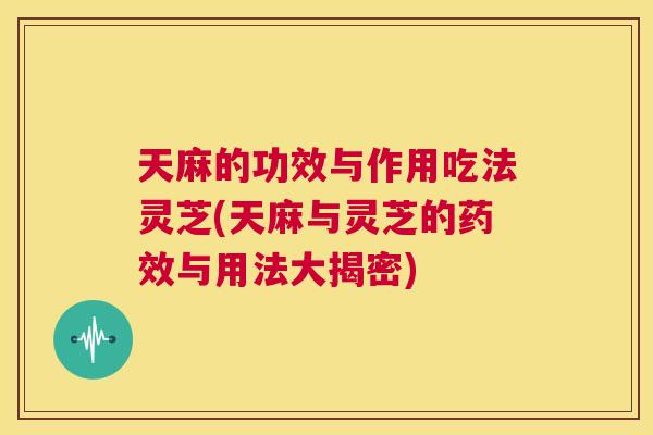 天麻的功效与作用吃法灵芝(天麻与灵芝的与用法大揭密)