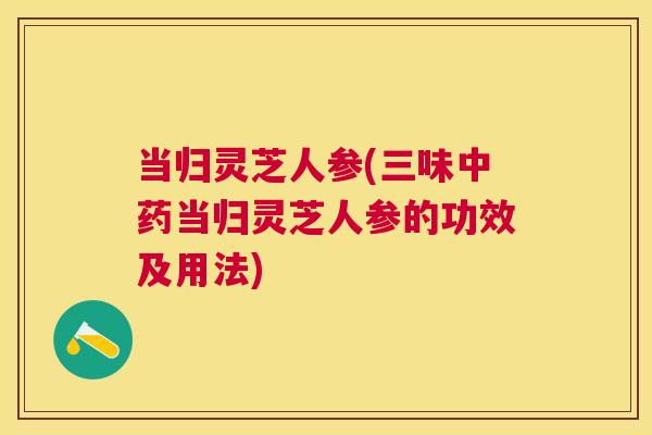 当归灵芝人参(三味当归灵芝人参的功效及用法)