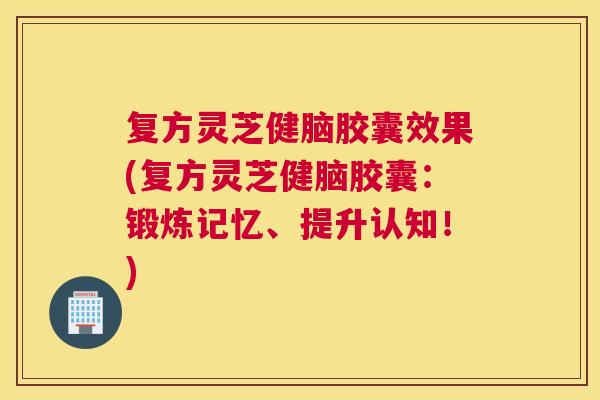 复方灵芝健脑胶囊效果(复方灵芝健脑胶囊：锻炼记忆、提升认知！)