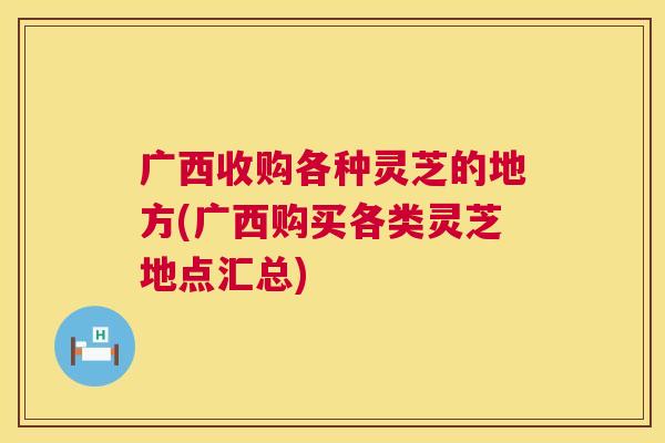 广西收购各种灵芝的地方(广西购买各类灵芝地点汇总)