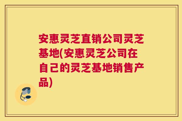 安惠灵芝直销公司灵芝基地(安惠灵芝公司在自己的灵芝基地销售产品)