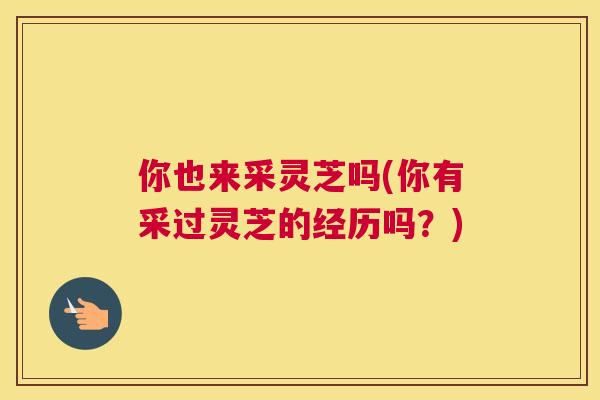 你也来采灵芝吗(你有采过灵芝的经历吗？)
