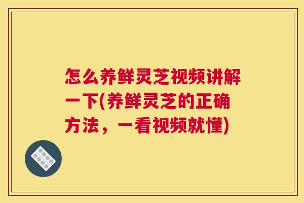 怎么养鲜灵芝视频讲解一下(养鲜灵芝的正确方法，一看视频就懂)