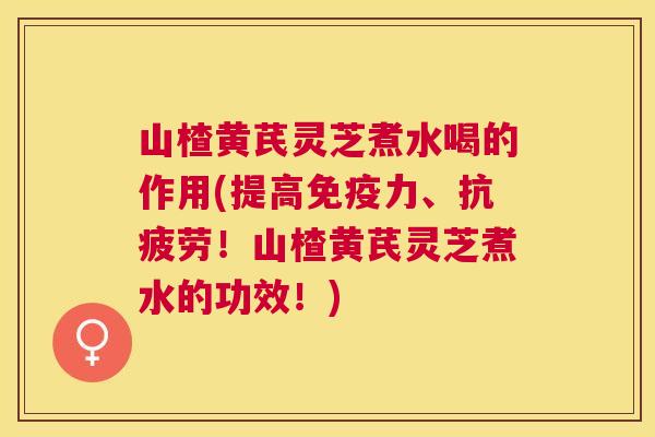 山楂黄芪灵芝煮水喝的作用(提高免疫力、！山楂黄芪灵芝煮水的功效！)