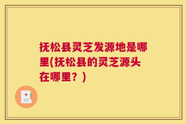 抚松县灵芝发源地是哪里(抚松县的灵芝源头在哪里？)