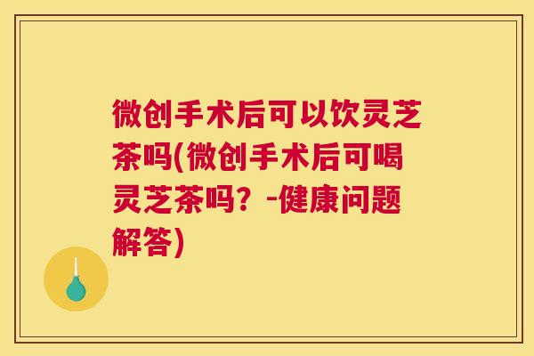 微创手术后可以饮灵芝茶吗(微创手术后可喝灵芝茶吗？-健康问题解答)