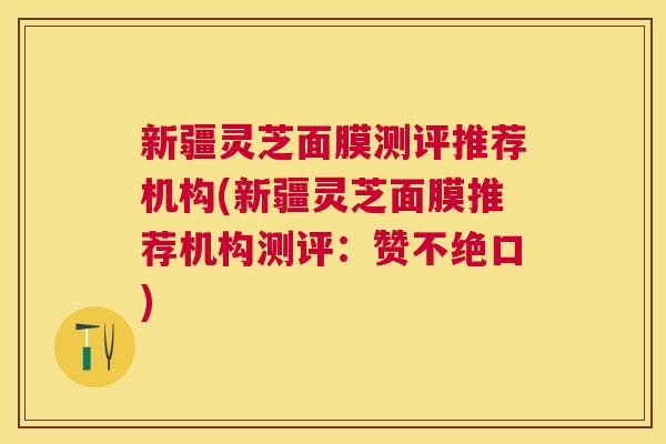 新疆灵芝面膜测评推荐机构(新疆灵芝面膜推荐机构测评：赞不绝口)