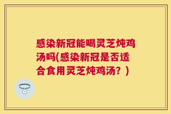 新冠能喝灵芝炖鸡汤吗(新冠是否适合食用灵芝炖鸡汤？)