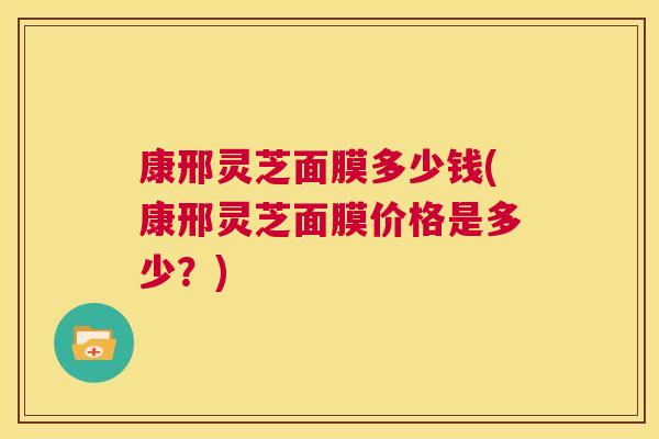 康邢灵芝面膜多少钱(康邢灵芝面膜价格是多少?) 康邢灵芝面膜多少钱(康邢灵芝面膜价格是多少?)