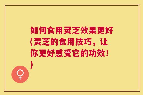 如何食用灵芝效果更好(灵芝的食用技巧，让你更好感受它的功效！)