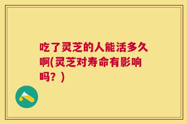 吃了灵芝的人能活多久啊(灵芝对寿命有影响吗？)
