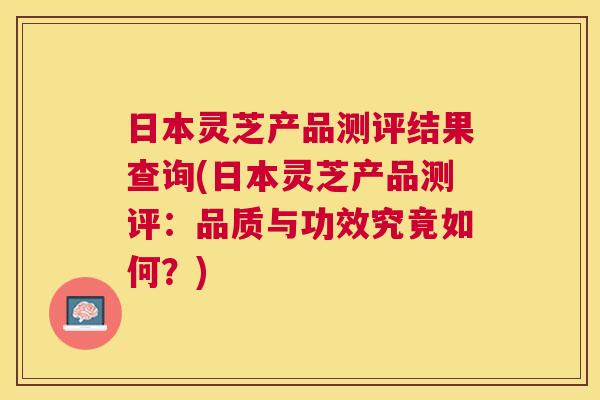 日本灵芝产品测评结果查询(日本灵芝产品测评:品质与功效究竟如何?) 日本灵芝产品测评结果查询(日本灵芝产品测评:品质与功效究竟如何?)