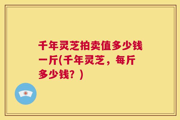 千年灵芝拍卖值多少钱一斤(千年灵芝,每斤多少钱?) 千年灵芝拍卖值多少钱一斤(千年灵芝,每斤多少钱?)
