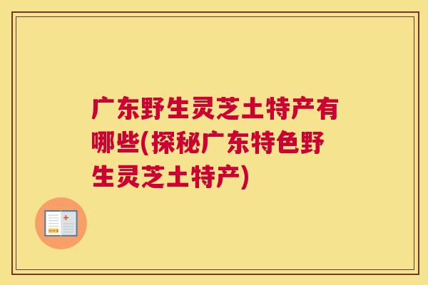广东野生灵芝土特产有哪些(探秘广东特色野生灵芝土特产) 广东野生灵芝土特产有哪些(探秘广东特色野生灵芝土特产)