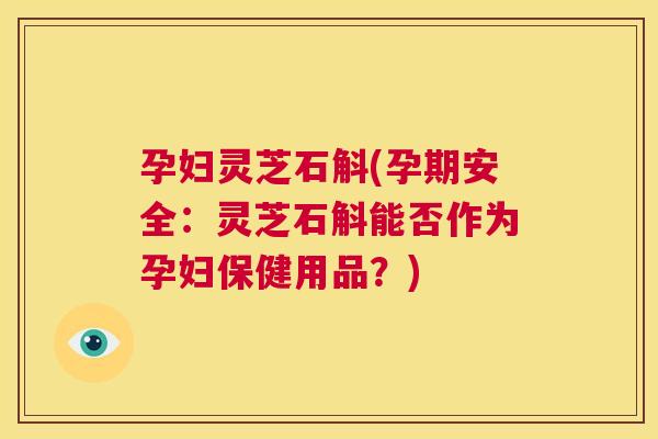 孕妇灵芝石斛(孕期安全：灵芝石斛能否作为孕妇保健用品？)
