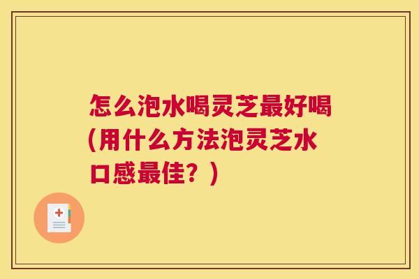 怎么泡水喝灵芝好喝(用什么方法泡灵芝水口感佳？)