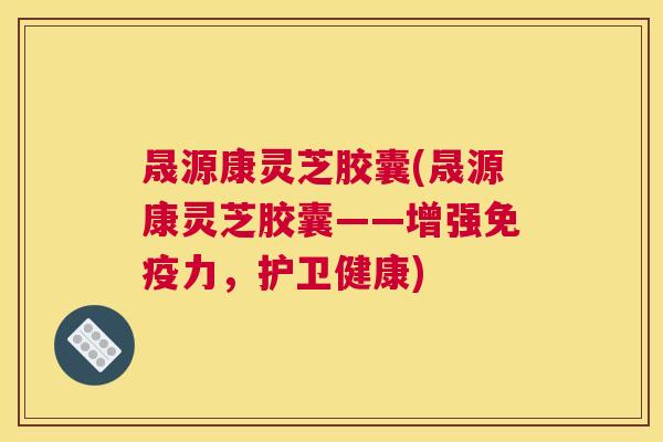晟源康灵芝胶囊(晟源康灵芝胶囊——增强免疫力，护卫健康)