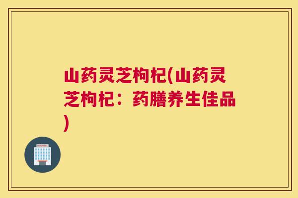 山药灵芝枸杞(山药灵芝枸杞：药膳养生佳品)