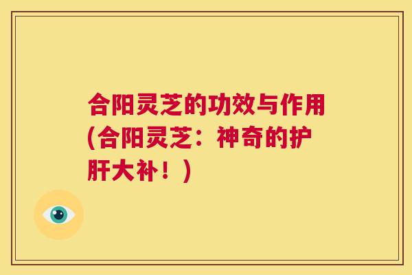 合阳灵芝的功效与作用(合阳灵芝：神奇的大补！)