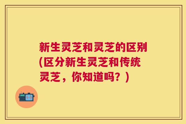 新生灵芝和灵芝的区别(区分新生灵芝和传统灵芝，你知道吗？)