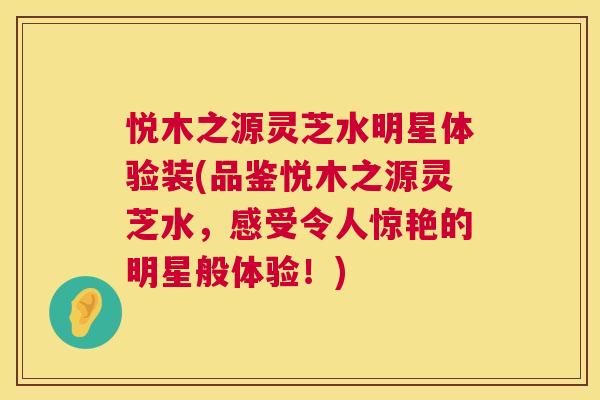 悦木之源灵芝水明星体验装(品鉴悦木之源灵芝水，感受令人惊艳的明星般体验！)