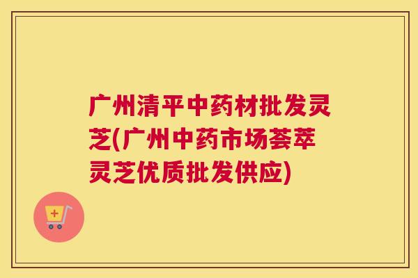 广州清平材批发灵芝(广州市场荟萃灵芝优质批发供应)