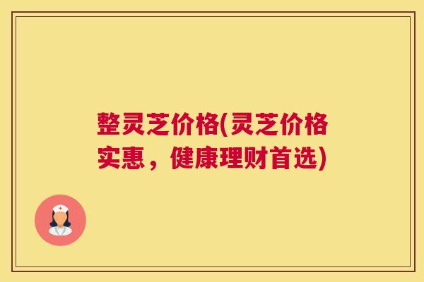 整灵芝价格(灵芝价格实惠，健康理财首选)